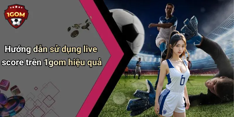 Hướng dẫn sử dụng live score trên 1gom hiệu quả