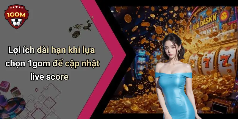 Lợi ích dài hạn khi lựa chọn 1gom để cập nhật live score